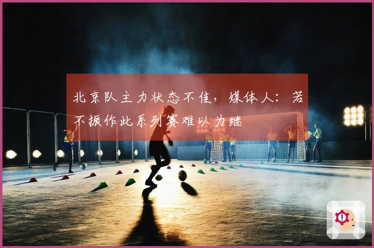 北京队主力状态不佳，媒体人：若不振作此系列赛难以为继